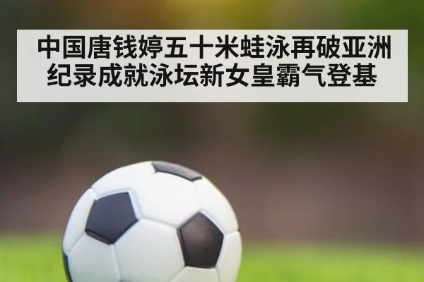 中国唐钱婷五十米蛙泳再破亚洲纪录成就泳坛新女皇霸气登基